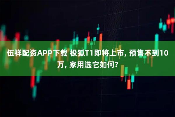 伍祥配资APP下载 极狐T1即将上市, 预售不到10万, 家用选它如何?