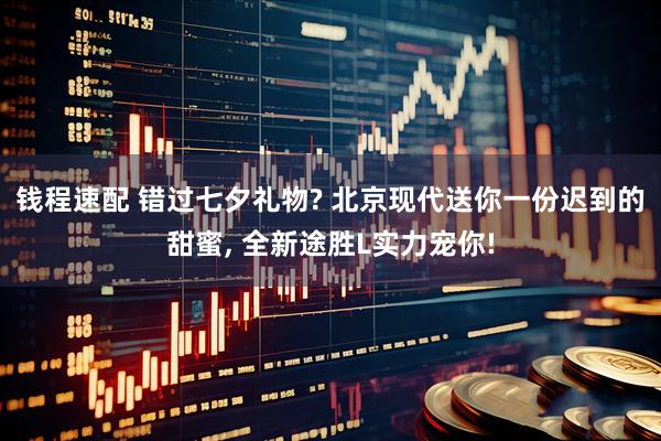 钱程速配 错过七夕礼物? 北京现代送你一份迟到的甜蜜, 全新途胜L实力宠你!