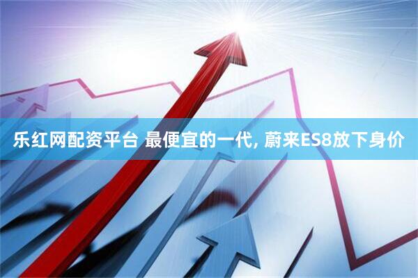 乐红网配资平台 最便宜的一代, 蔚来ES8放下身价