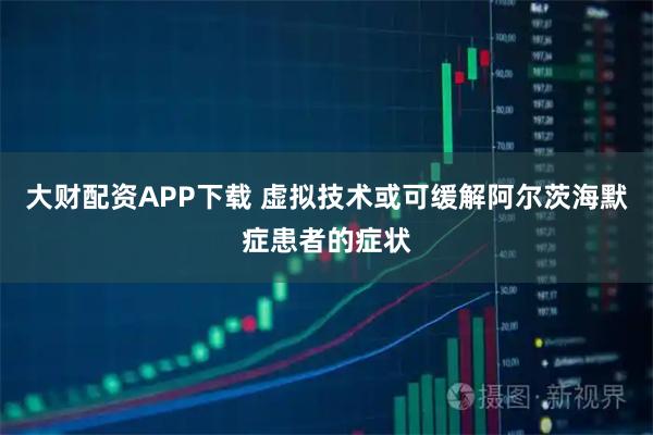 大财配资APP下载 虚拟技术或可缓解阿尔茨海默症患者的症状