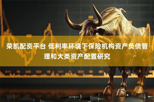 荣凯配资平台 低利率环境下保险机构资产负债管理和大类资产配置研究