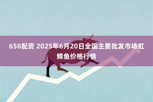 658配资 2025年6月20日全国主要批发市场虹鳟鱼价格行情