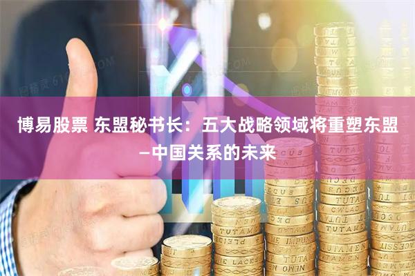 博易股票 东盟秘书长：五大战略领域将重塑东盟—中国关系的未来