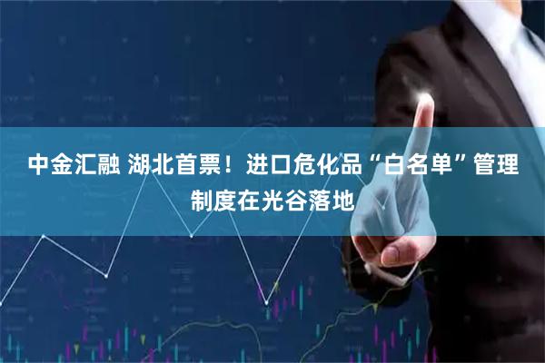中金汇融 湖北首票！进口危化品“白名单”管理制度在光谷落地