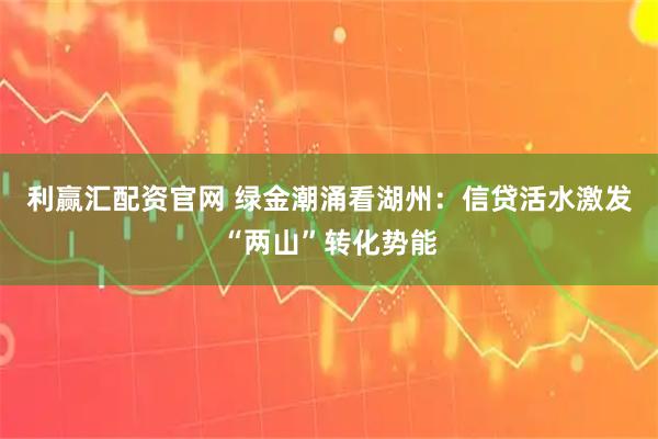 利赢汇配资官网 绿金潮涌看湖州：信贷活水激发“两山”转化势能