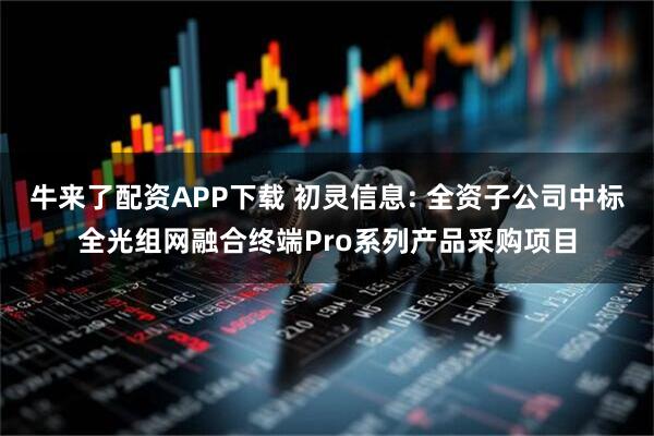 牛来了配资APP下载 初灵信息: 全资子公司中标全光组网融合终端Pro系列产品采购项目