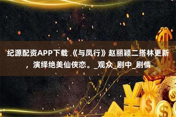 纪源配资APP下载 《与凤行》赵丽颖二搭林更新，演绎绝美仙侠恋。_观众_剧中_剧情