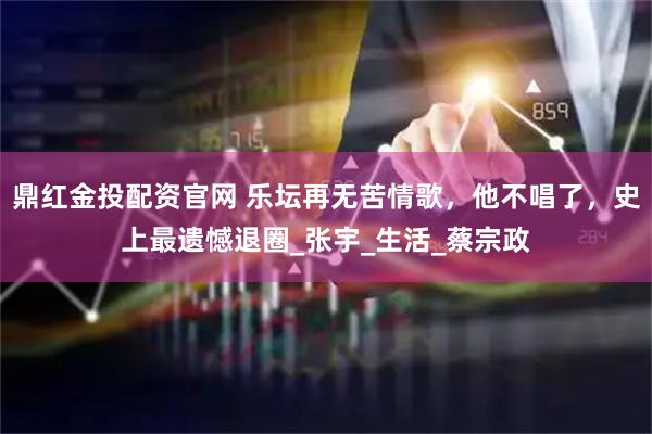 鼎红金投配资官网 乐坛再无苦情歌，他不唱了，史上最遗憾退圈_张宇_生活_蔡宗政