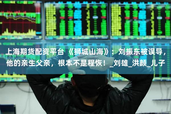 上海期货配资平台 《狮城山海》：刘振东被误导，他的亲生父亲，根本不是程恢！_刘雄_洪颜_儿子