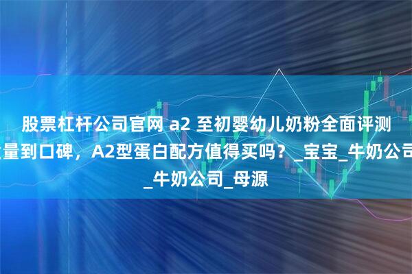 股票杠杆公司官网 a2 至初婴幼儿奶粉全面评测：从质量到口碑，A2型蛋白配方值得买吗？_宝宝_牛奶公司_母源