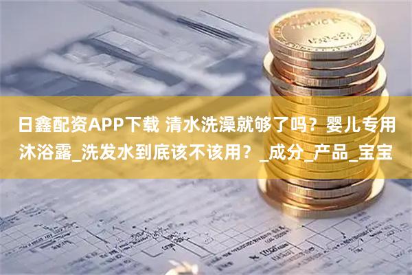 日鑫配资APP下载 清水洗澡就够了吗？婴儿专用沐浴露_洗发水到底该不该用？_成分_产品_宝宝