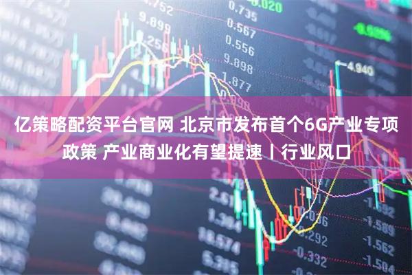 亿策略配资平台官网 北京市发布首个6G产业专项政策 产业商业化有望提速丨行业风口
