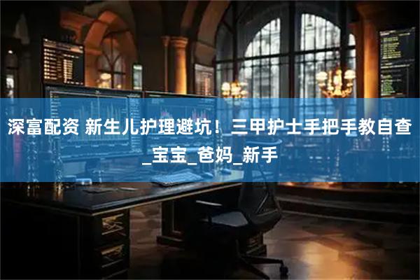 深富配资 新生儿护理避坑！三甲护士手把手教自查_宝宝_爸妈_新手