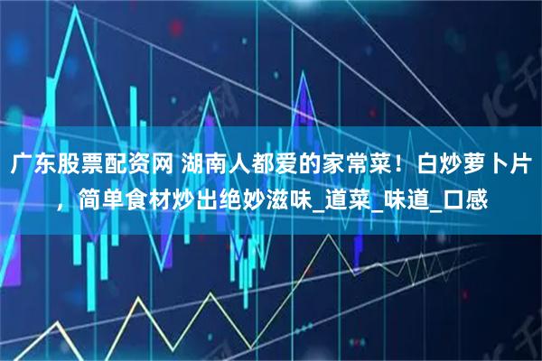 广东股票配资网 湖南人都爱的家常菜！白炒萝卜片，简单食材炒出绝妙滋味_道菜_味道_口感