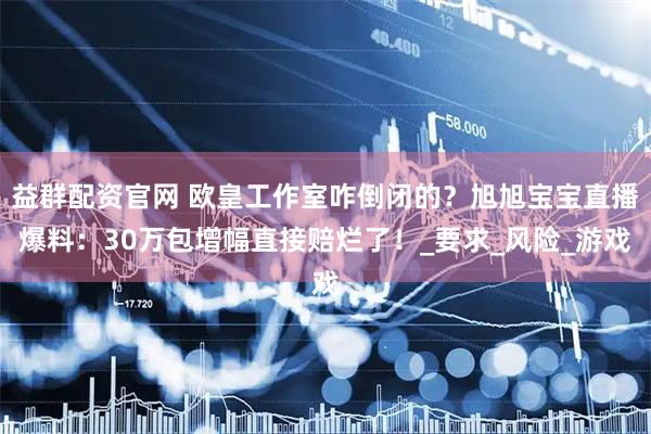 益群配资官网 欧皇工作室咋倒闭的？旭旭宝宝直播爆料：30万包增幅直接赔烂了！_要求_风险_游戏