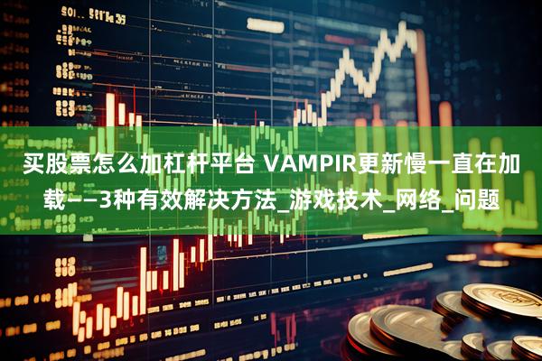 买股票怎么加杠杆平台 VAMPIR更新慢一直在加载——3种有效解决方法_游戏技术_网络_问题