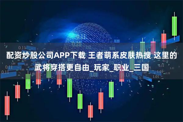 配资炒股公司APP下载 王者萌系皮肤热搜 这里的武将穿搭更自由_玩家_职业_三国