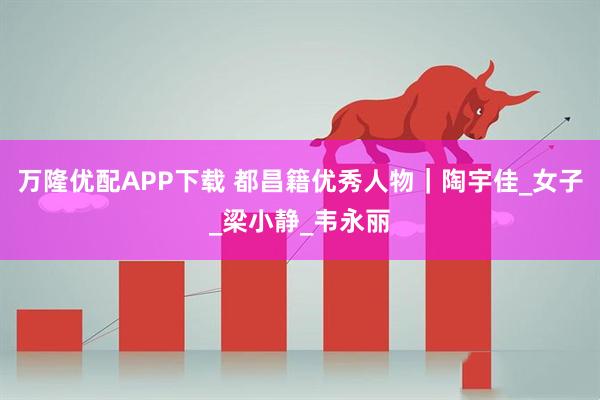 万隆优配APP下载 都昌籍优秀人物｜陶宇佳_女子_梁小静_韦永丽