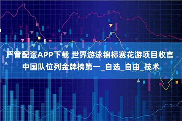 严管配资APP下载 世界游泳锦标赛花游项目收官 中国队位列金牌榜第一_自选_自由_技术