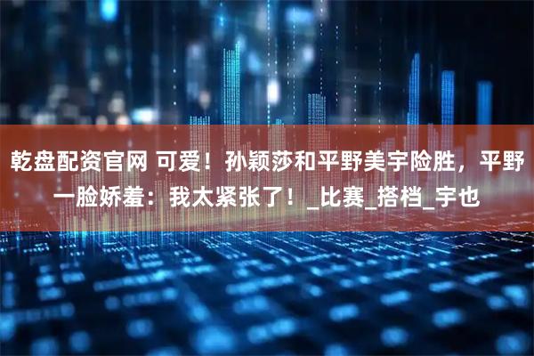 乾盘配资官网 可爱！孙颖莎和平野美宇险胜，平野一脸娇羞：我太紧张了！_比赛_搭档_宇也