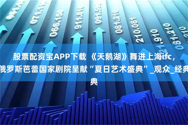 股票配资宝APP下载 《天鹅湖》舞进上海ifc，俄罗斯芭蕾国家剧院呈献“夏日艺术盛典”_观众_经典