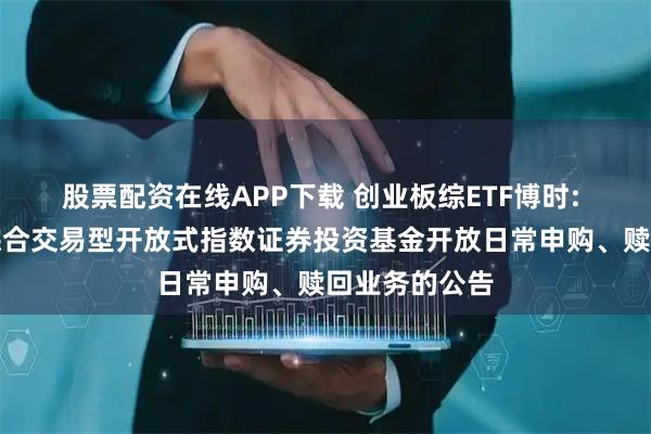股票配资在线APP下载 创业板综ETF博时: 博时创业板综合交易型开放式指数证券投资基金开放日常申购、赎回业务的公告