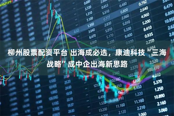 柳州股票配资平台 出海成必选，康迪科技“三海战略”成中企出海新思路