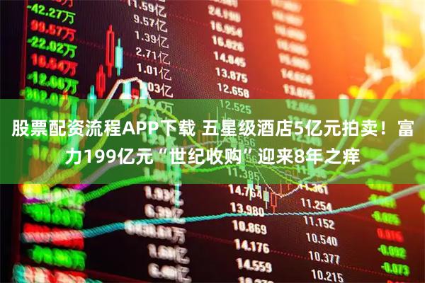 股票配资流程APP下载 五星级酒店5亿元拍卖！富力199亿元“世纪收购”迎来8年之痒