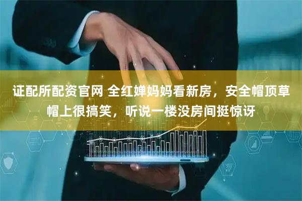 证配所配资官网 全红婵妈妈看新房，安全帽顶草帽上很搞笑，听说一楼没房间挺惊讶