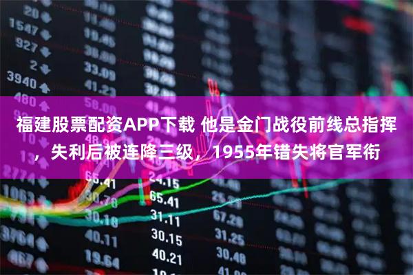福建股票配资APP下载 他是金门战役前线总指挥，失利后被连降三级，1955年错失将官军衔