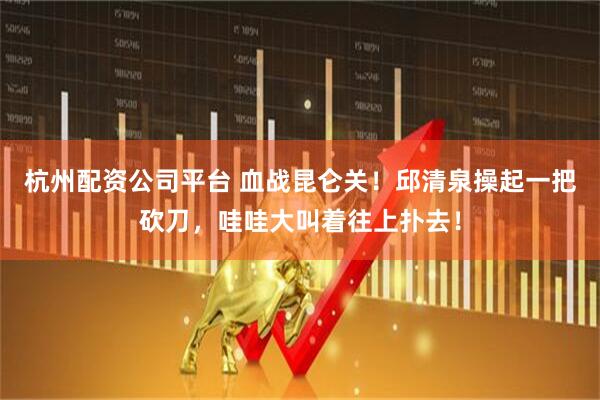 杭州配资公司平台 血战昆仑关！邱清泉操起一把砍刀，哇哇大叫着往上扑去！