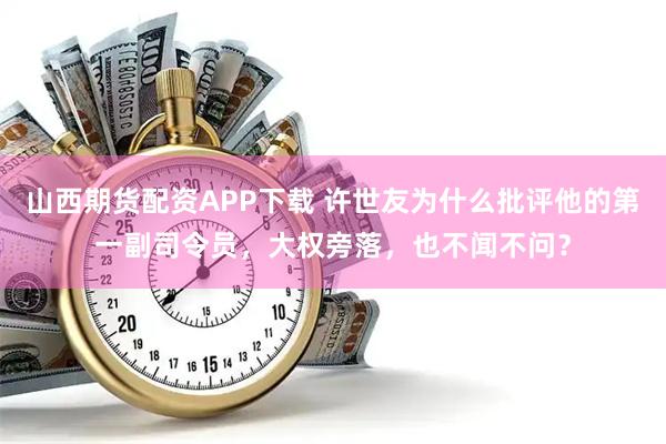 山西期货配资APP下载 许世友为什么批评他的第一副司令员，大权旁落，也不闻不问？