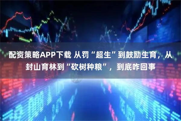 配资策略APP下载 从罚“超生”到鼓励生育，从封山育林到“砍树种粮”，到底咋回事