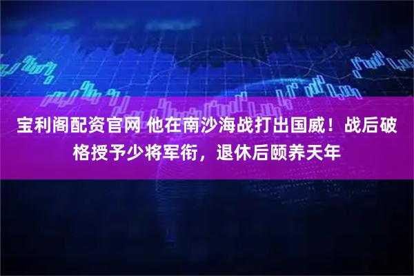 宝利阁配资官网 他在南沙海战打出国威！战后破格授予少将军衔，退休后颐养天年