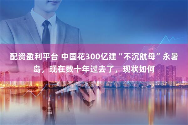 配资盈利平台 中国花300亿建“不沉航母”永暑岛，现在数十年过去了，现状如何