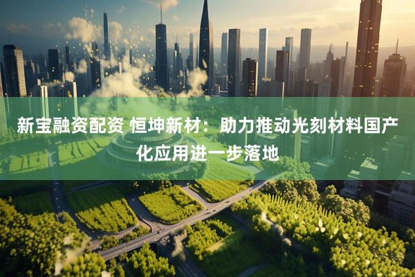 新宝融资配资 恒坤新材：助力推动光刻材料国产化应用进一步落地