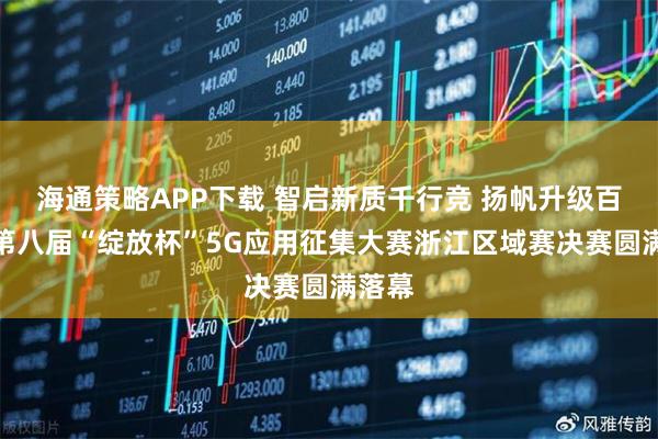 海通策略APP下载 智启新质千行竞 扬帆升级百业兴第八届“绽放杯”5G应用征集大赛浙江区域赛决赛圆满落幕