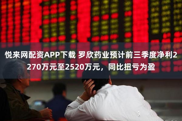 悦来网配资APP下载 罗欣药业预计前三季度净利2270万元至2520万元，同比扭亏为盈