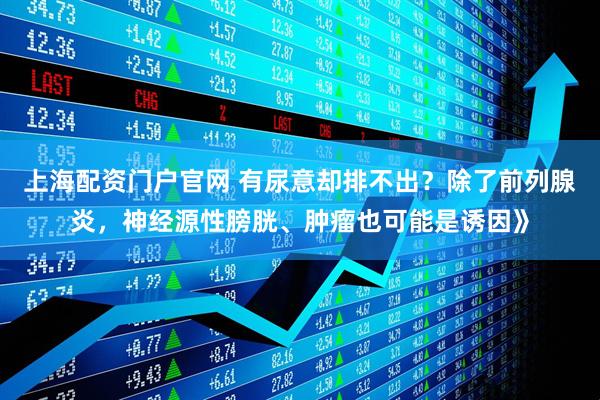 上海配资门户官网 有尿意却排不出？除了前列腺炎，神经源性膀胱、肿瘤也可能是诱因》