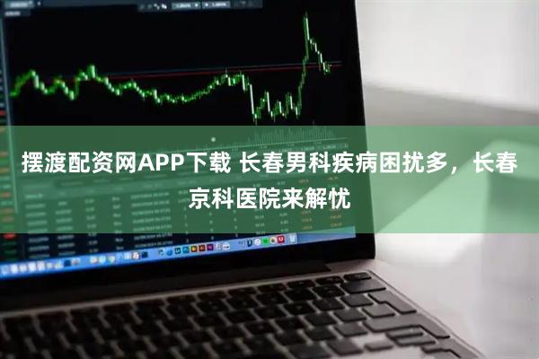 摆渡配资网APP下载 长春男科疾病困扰多，长春京科医院来解忧