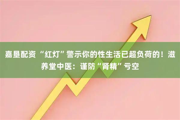 嘉垦配资 “红灯”警示你的性生活已超负荷的！滋养堂中医：谨防“肾精”亏空