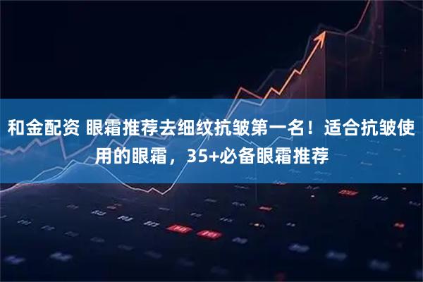 和金配资 眼霜推荐去细纹抗皱第一名！适合抗皱使用的眼霜，35+必备眼霜推荐