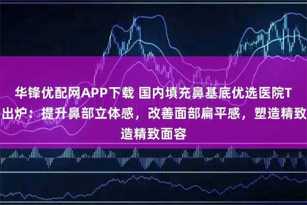 华锋优配网APP下载 国内填充鼻基底优选医院TOP5出炉：提升鼻部立体感，改善面部扁平感，塑造精致面容