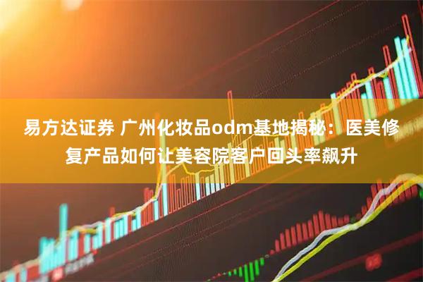 易方达证券 广州化妆品odm基地揭秘：医美修复产品如何让美容院客户回头率飙升