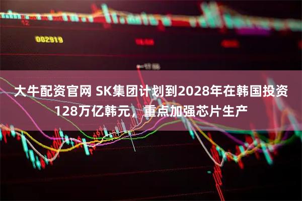 大牛配资官网 SK集团计划到2028年在韩国投资128万亿韩元，重点加强芯片生产