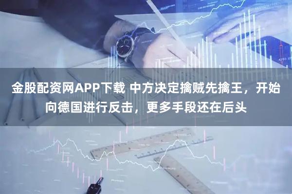 金股配资网APP下载 中方决定擒贼先擒王，开始向德国进行反击，更多手段还在后头