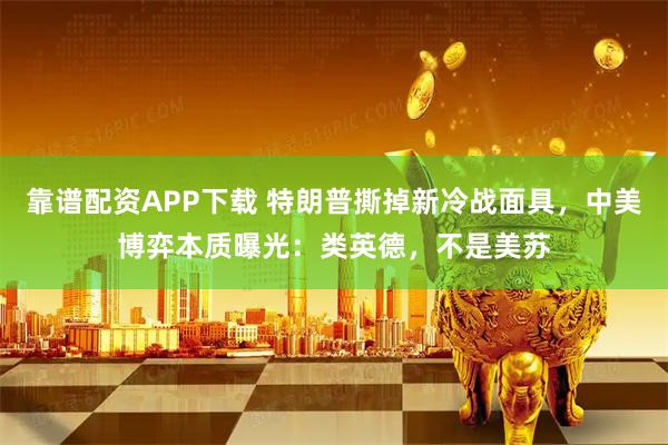 靠谱配资APP下载 特朗普撕掉新冷战面具，中美博弈本质曝光：类英德，不是美苏