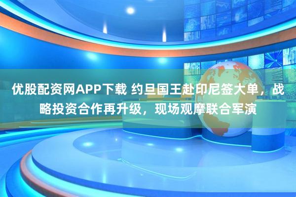 优股配资网APP下载 约旦国王赴印尼签大单，战略投资合作再升级，现场观摩联合军演