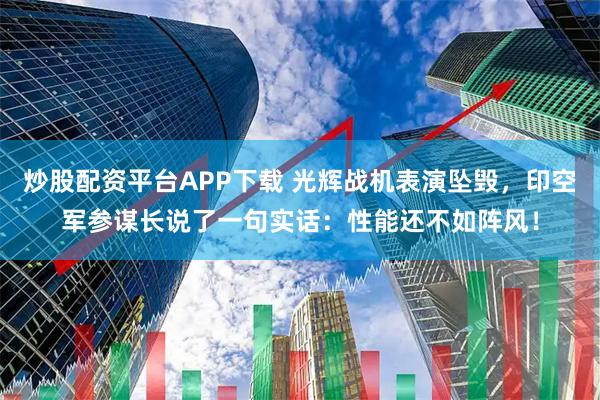 炒股配资平台APP下载 光辉战机表演坠毁，印空军参谋长说了一句实话：性能还不如阵风！
