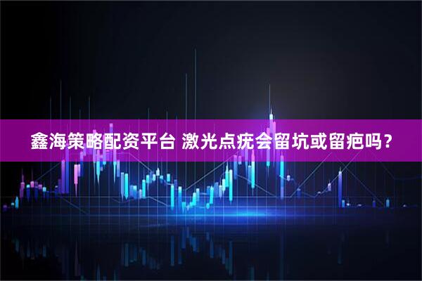 鑫海策略配资平台 激光点疣会留坑或留疤吗？